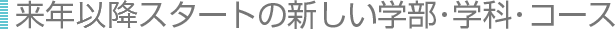 来年以降スタートの新しい学部・学科・コース