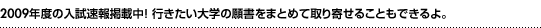 2010年度の入試速報掲載中！ 行きたい大学のパンフ・願書をまとめて取り寄せることもできるよ。