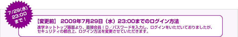 7/29（水）23:00まで！【変更前】2009年7月29日（水）23:00までのログイン方法 進学ネットトップ画面より、直接会員ＩＤ／パスワードを入力し、ログインをいただいておりましたが、セキュリティの都合上、ログイン方法を変更させていただきます。