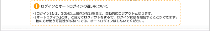 ログインとオートログインの違いについて 「ログイン」とは、３０分以上操作がない場合は、自動的にログアウトとなります。 「オートログイン」とは、ご自分でログアウトをするので、ログイン状態を継続することができます。他の方が使う可能性があるＰＣでは、オートログインはしないでください。