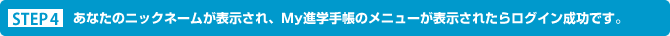 STEP４ あなたのニックネームが表示され、Ｍｙ進学手帳のメニューが表示されたらログイン成功です。