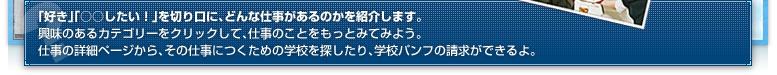 「好き」「○○○したい!」を切り口に、どんな仕事があるのかを紹介します。興味のあるカテゴリーをクリックして、仕事のことをもっとみてみよう。仕事の詳細ページから、その仕事につくための学校を探したり、学校パンフの請求ができるよ。