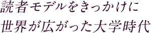 読者モデルをきっかけに 世界が広がった大学時代