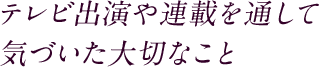 テレビ出演や連載を通して 気づいた大切なこと