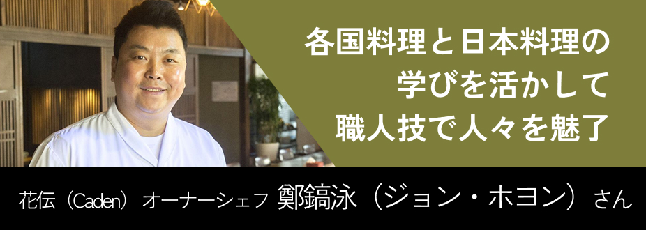 各国料理と日本料理の学びを活かして職人技で人々を魅了 花伝（Caden） オーナーシェフ  鄭鎬泳（ジョン・ホヨン）さん