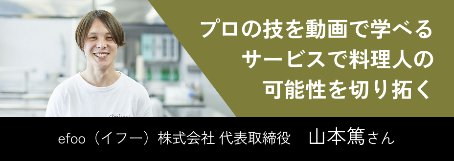 プロの技を動画で学べるサービスで料理人の可能性を切り拓く efoo（イフー）株式会社 代表取締役   山本篤さん
