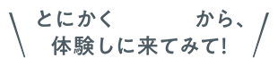 とにかく楽しいから、体験しに来てみて！