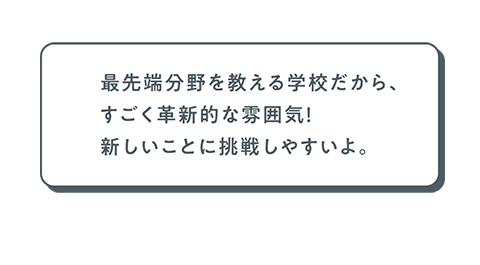 最先端分野を教える学校だから、すごく革新的な雰囲気！　新しいことに挑戦しやすいよ。