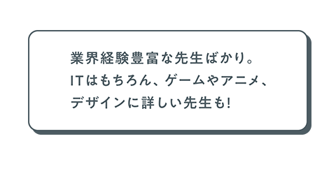 業界経験豊富な先生ばかり。ITはもちろん、ゲームやアニメ、デザインに詳しい先生も！