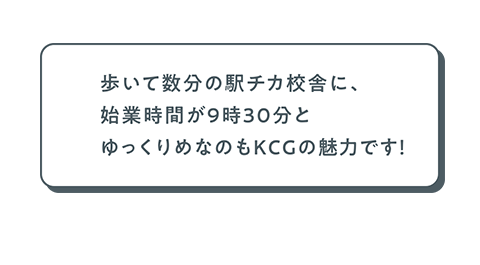 歩いて数分の駅近校舎に、始業時間が9時30分とゆっくりめなのもKCGの魅力です！