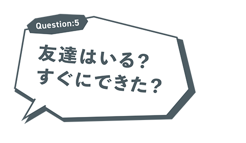 Question:5 友達はいる？　すぐに出来た？