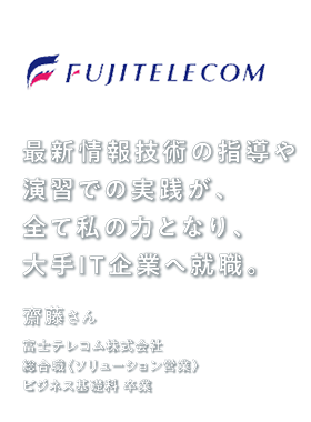 最新IT技術の指導や演習での実践が、全て私の力となり、大手IT企業へ就職。　齋藤さん　富士テレコム株式会社　総合職〈ソリューション営業〉　ビジネス基礎科 卒業