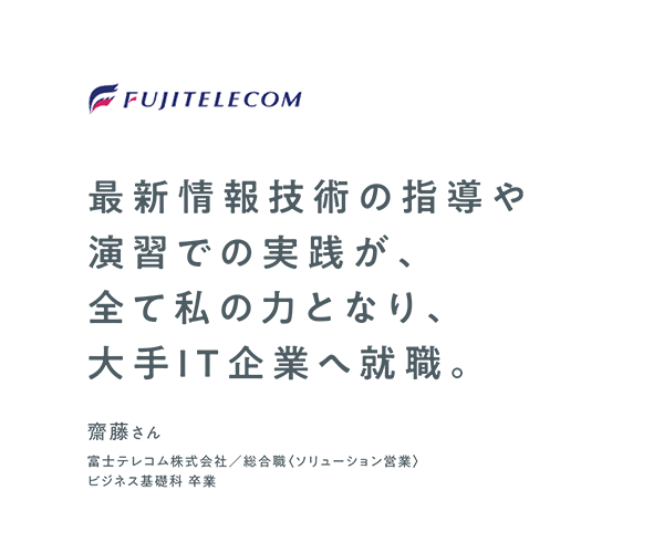 最新IT技術の指導や演習での実践が、全て私の力となり、大手IT企業へ就職。　齋藤さん　富士テレコム株式会社　総合職〈ソリューション営業〉　ビジネス基礎科 卒業