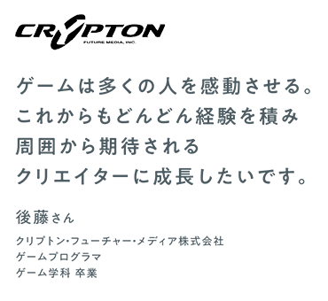 ゲームは多くの人を感動させる。これからもどんどん経験を積み周囲から期待されるクリエイターに成長したいです。　後藤さん　クリプトン・フューチャー・メディア株式会社／ゲームプログラマ　ゲーム学科卒業