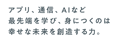 アプリ、通信、AIなど最先端を学び、身につくのは幸せな未来を創造する力。