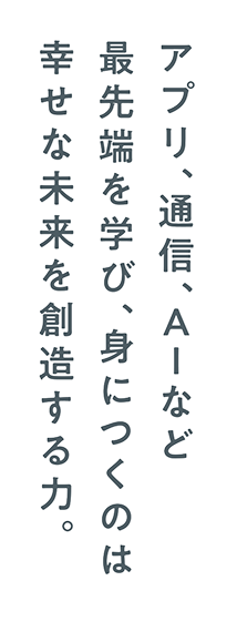 アプリ、通信、AIなど最先端を学び、身につくのは幸せな未来を創造する力。