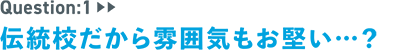 question：1　伝統校だから雰囲気もお堅い…？