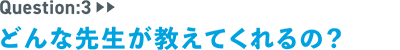 question：3　どんな先生が教えてくれるの？