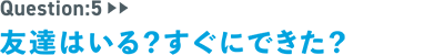 question：5　友達はいる？すぐにできた？
