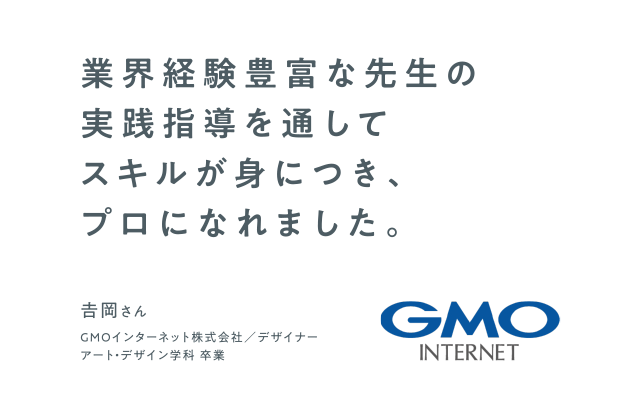 業界経験豊富な先生の実践指導を通してスキルが身につき、プロになれました。　GMOインターネット株式会社 デザイナー　アート・デザイン学科 卒業　吉岡さん