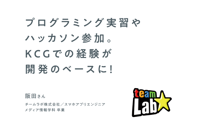 プログラミング実習やハッカソン参加。KCGでの経験が開発のベースに！　チームラボ株式会社 スマホアプリエンジニア　メディア情報学科 卒業　阪田さん