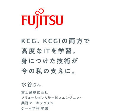 KCG、KCGIの両方で高度なITを学習。身につけた技術が今の私の支えに。　富士通株式会社 ソリューション＆サービスエンジニア・業務アーキテクチャ　ゲーム学科 卒業　水谷さん