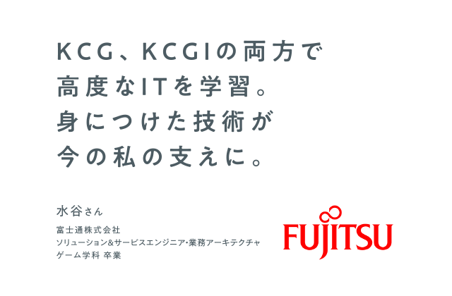 KCG、KCGIの両方で高度なITを学習。身につけた技術が今の私の支えに。　富士通株式会社 ソリューション＆サービスエンジニア・業務アーキテクチャ　ゲーム学科 卒業　水谷さん