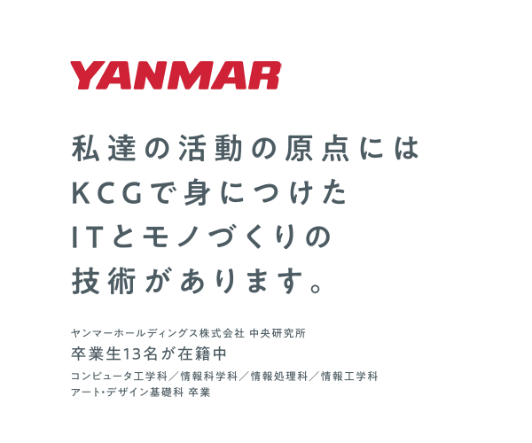 Y私達の活躍の原点にはKCGで身につけたITとモノづくりの技術があります。　ヤンマーホールディングス株式会社 中央研究所　卒業生13名が在籍中　コンピュータ工学科／情報科学科／情報処理科／情報工学科／アート・デザイン基礎科 卒業