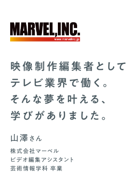 映像制作編集者としてテレビ業界で働く。そんな夢を叶える、学びがありました。　山澤さん　株式会社マーベル　ビデオ編集アシスタント　芸術情報学科 卒業