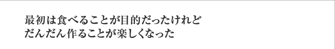 最初は食べることが目的だったけれどだんだん作ることが楽しくなった