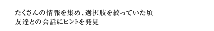 たくさんの情報を集め、選択肢を絞っていた頃友達との会話にヒントを発見