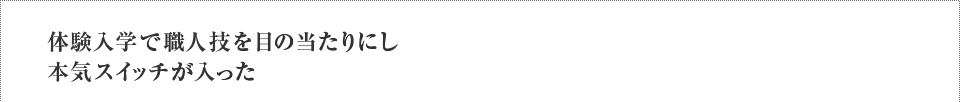 体験入学で職人技を目の当たりにし本気スイッチが入った