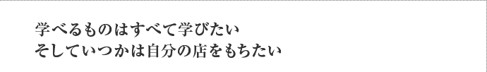 学べるものはすべて学びたい そしていつかは自分の店をもちたい