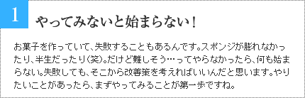 1 やってみないと始まらない！ お菓子を作っていて、失敗することもあるんです。スポンジが膨れなかったり、半生だったり（笑）。だけど難しそう…ってやらなかったら、何も始まらない。失敗しても、そこから改善策を考えればいいんだと思います。やりたいことがあったら、まずやってみることが第一歩ですね。