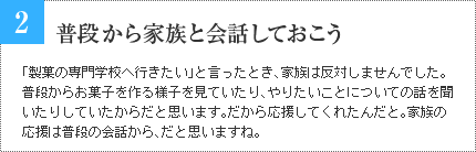 2 普段から家族と会話しておこう 「製菓の専門学校へ行きたい」と言ったとき、家族は反対しませんでした。普段からお菓子を作る様子を見ていたり、やりたいことについての話を聞いたりしていたからだと思います。だから応援してくれたんだと。家族の応援は普段の会話から、だと思いますね。