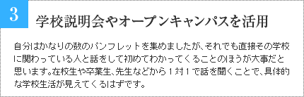 3 学校説明会やオープンキャンパスを活用して 自分はかなりの数のパンフレットを集めましたが、それでも直接その学校に関わっている人と話をして初めてわかってくることのほうが大事だと思います。在校生や卒業生、先生などから1対1で話を聞くことで、具体的な学校生活が見えてくるはずです。