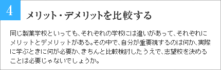 4 メリット・デメリットを比較する 同じ製菓学校といっても、それぞれの学校には違いがあって、それぞれにメリットとデメリットがある。その中で、自分が重要視するのは何か、実際に学ぶときに何が必要か、きちんと比較検討したうえで、志望校を決めることは必要じゃないでしょうか。