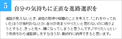 5 自分の気持ちに正直な進路選択を 進路が見えないとき、資格の取得や就職のことを考えて、「これをやっておいたほうが有利かな」とか、自分があまりやりたいと思わないのに続けようとすると、きっと先々、嫌になってしまうと思うんです。「やりたい」という気持ちから進路探しをするほうが、最終的に納得できると思います。