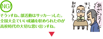 NG そうっすね、部活動はサッカーっした。全国大会でいい成績を収められたのが高校時代のいい思い出っすね。