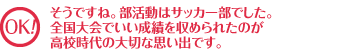 OK! そうですね。部活動はサッカー部でした。全国大会でいい成績を収められたのが高校時代のいい思い出です。