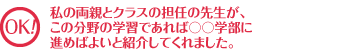 私の両親とクラスの担任の先生が、この分野の学習であれば○○学部に進めばよいと紹介してくれました。