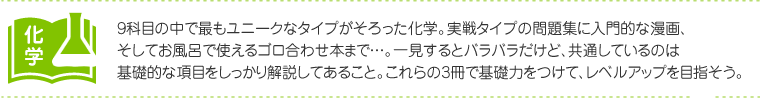 化学：9科目の中で最もユニークなタイプがそろった化学。実戦タイプの問題集に入門的な漫画、そしてお風呂で使えるゴロ合わせ本まで…。一見するとバラバラだけど、共通しているのは基礎的な項目をしっかり解説してあること。これらの3冊で基礎力をつけて、レベルアップを目指そう。