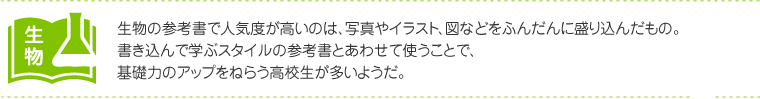 生物：生物の参考書で人気度が高いのは、写真やイラスト、図などをふんだんに盛り込んだもの。書き込んで学ぶスタイルの参考書とあわせて使うことで、基礎力のアップをねらう高校生が多いようだ。