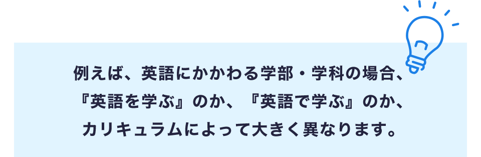 例えば、英語にかかわる学部・学科の場合、『英語を学ぶ』のか、『英語で学ぶ』のか、カリキュラムによって大きく異なります。