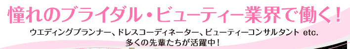 憧れのブライダル・ビューティー業界で働く！ ウエディングプランナー、ドレスコーディネーター、ビューティーコンサルタント etc.多くの先輩たちが活躍中！