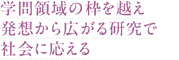 学問領域の枠を越え 発想から広がる研究で 社会に応える