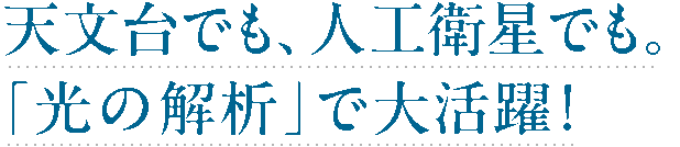 天文台でも、人工衛星でも。「光の解析」で大活躍！