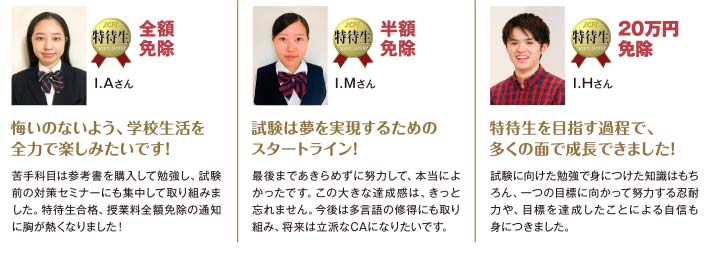 
			【全額免除】I.Aさん：悔いのないよう、学校生活を全力で楽しみたいです！　【半額免除】I.Mさん：試験は夢を実現するためのスタートライン！　【20万円免除】I.Hさん：特待生を目指す過程で、多くの面で成長できました！