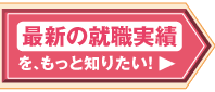 最新の就職実績を、もっと知りたい！