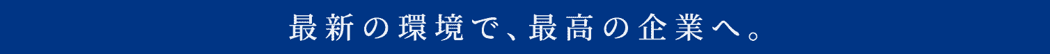 最新の環境で、最高の企業へ。